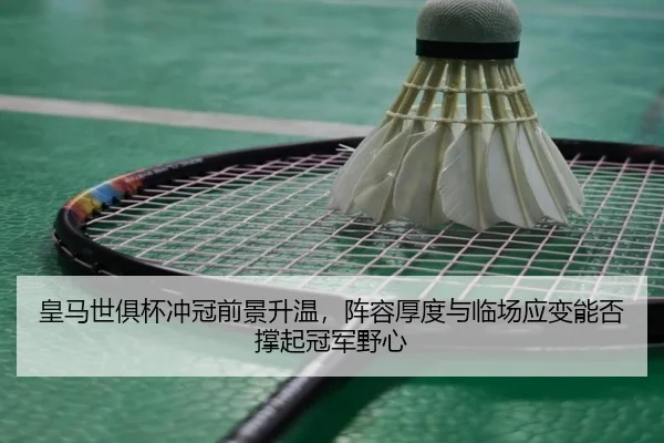 皇马世俱杯冲冠前景升温，阵容厚度与临场应变能否撑起冠军野心